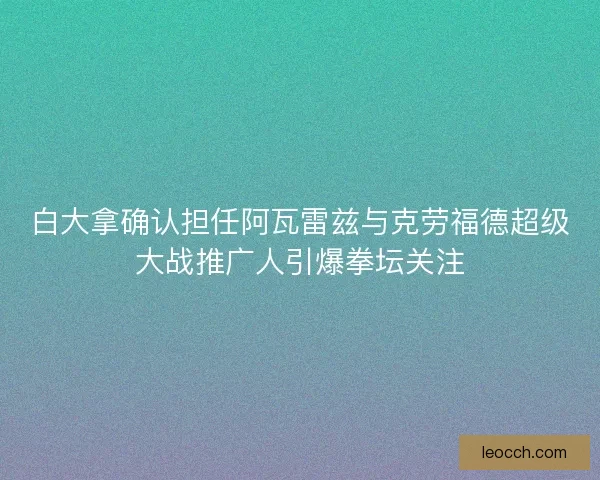 白大拿确认担任阿瓦雷兹与克劳福德超级大战推广人引爆拳坛关注
