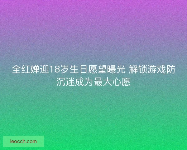 全红婵迎18岁生日愿望曝光 解锁游戏防沉迷成为最大心愿
