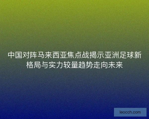 中国对阵马来西亚焦点战揭示亚洲足球新格局与实力较量趋势走向未来