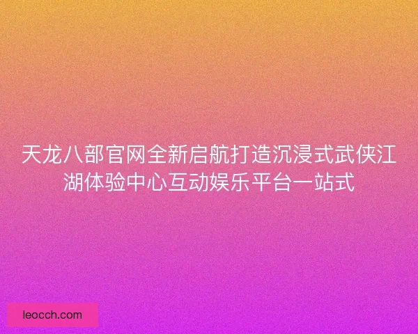 天龙八部官网全新启航打造沉浸式武侠江湖体验中心互动娱乐平台一站式