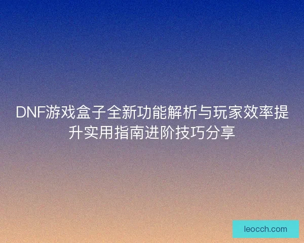 DNF游戏盒子全新功能解析与玩家效率提升实用指南进阶技巧分享
