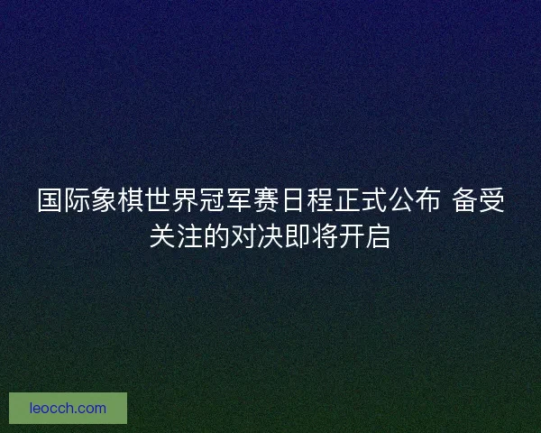 国际象棋世界冠军赛日程正式公布 备受关注的对决即将开启
