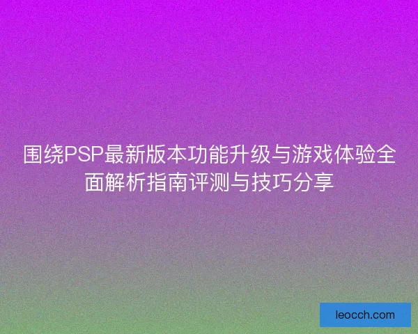 围绕PSP最新版本功能升级与游戏体验全面解析指南评测与技巧分享