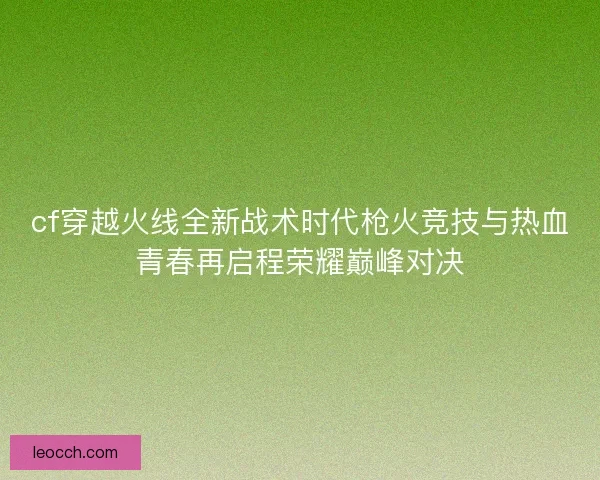 cf穿越火线全新战术时代枪火竞技与热血青春再启程荣耀巅峰对决 cf穿越火线全新战术时代枪火竞技与热血青春再启程荣耀巅峰对决