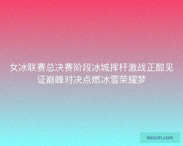 女冰联赛总决赛阶段冰城挥杆激战正酣见证巅峰对决点燃冰雪荣耀梦