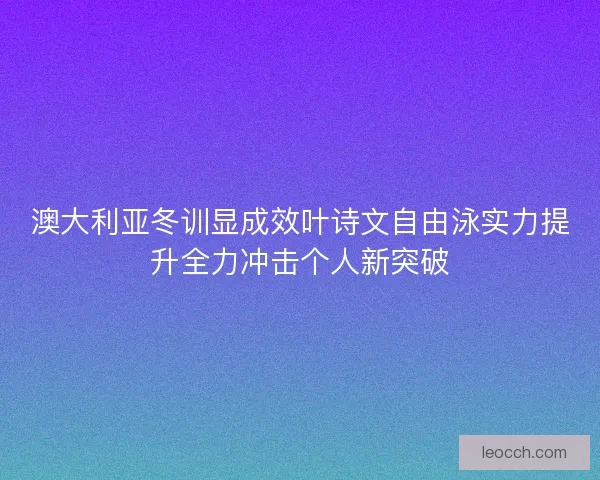 澳大利亚冬训显成效叶诗文自由泳实力提升全力冲击个人新突破
