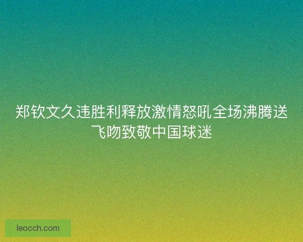 郑钦文久违胜利释放激情怒吼全场沸腾送飞吻致敬中国球迷