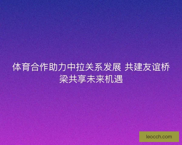 体育合作助力中拉关系发展 共建友谊桥梁共享未来机遇