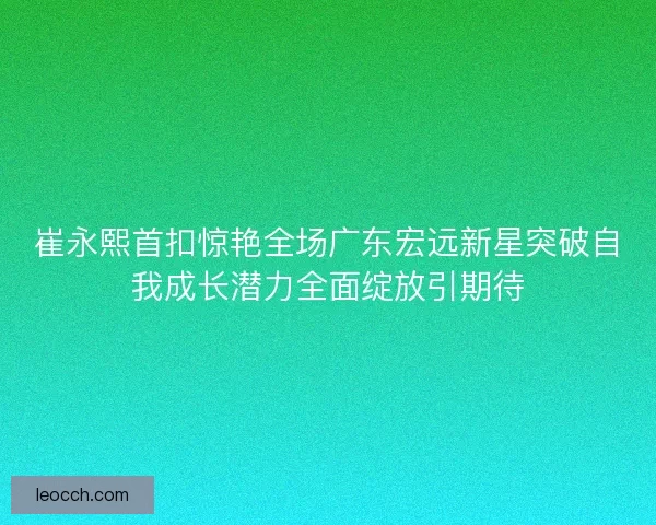 崔永熙首扣惊艳全场广东宏远新星突破自我成长潜力全面绽放引期待