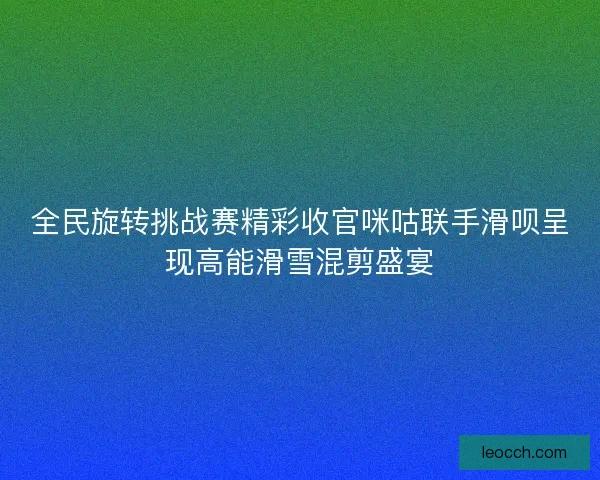 全民旋转挑战赛精彩收官咪咕联手滑呗呈现高能滑雪混剪盛宴
