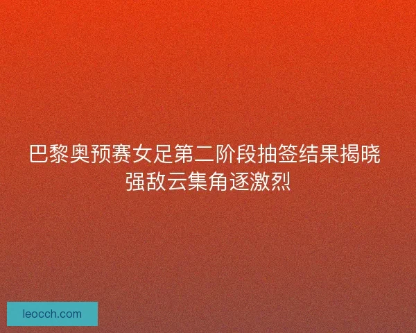 巴黎奥预赛女足第二阶段抽签结果揭晓 强敌云集角逐激烈