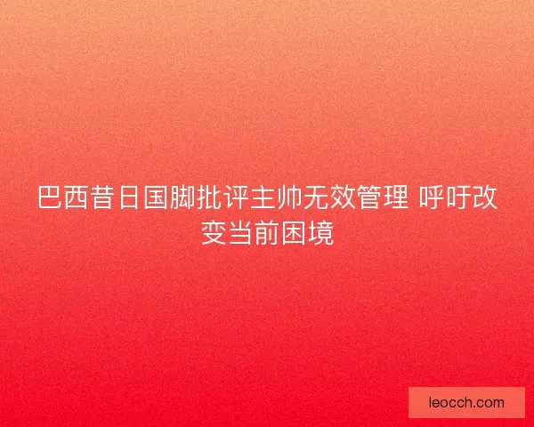 巴西昔日国脚批评主帅无效管理 呼吁改变当前困境 巴西昔日国脚批评主帅无效管理 呼吁改变当前困境