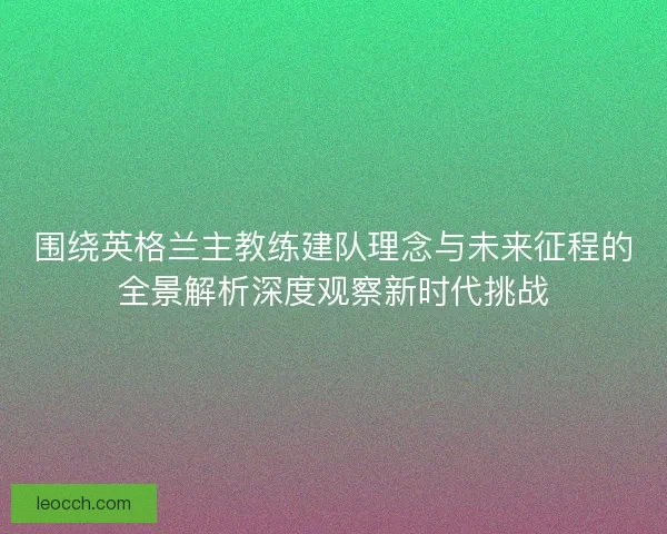 围绕英格兰主教练建队理念与未来征程的全景解析深度观察新时代挑战 围绕英格兰主教练建队理念与未来征程的全景解析深度观察新时代挑战