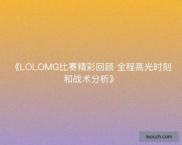 《LOLOMG比赛精彩回顾 全程高光时刻和战术分析》